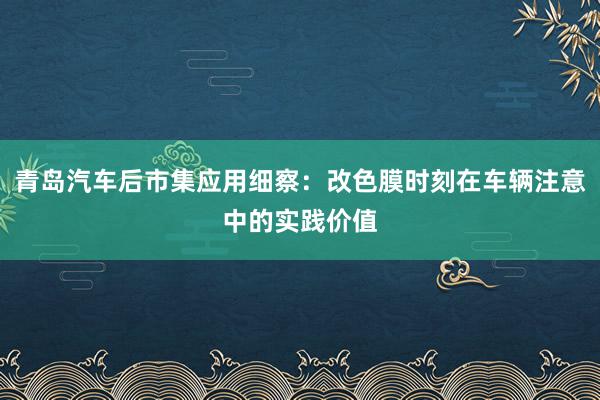 青岛汽车后市集应用细察：改色膜时刻在车辆注意中的实践价值