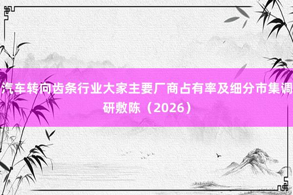 汽车转向齿条行业大家主要厂商占有率及细分市集调研敷陈（2026）