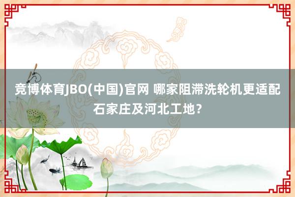 竞博体育JBO(中国)官网 哪家阻滞洗轮机更适配石家庄及河北工地？