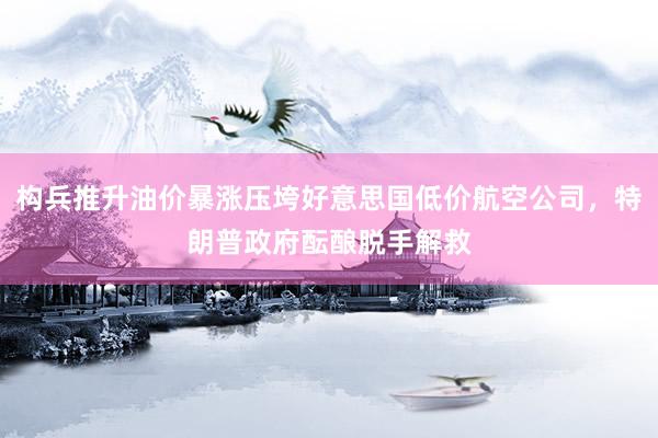 构兵推升油价暴涨压垮好意思国低价航空公司，特朗普政府酝酿脱手解救