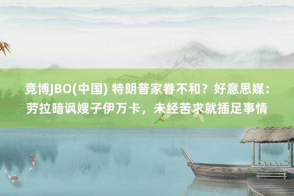 竞博JBO(中国) 特朗普家眷不和？好意思媒：劳拉暗讽嫂子伊万卡，未经苦求就插足事情