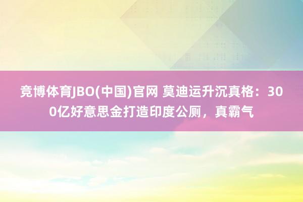 竞博体育JBO(中国)官网 莫迪运升沉真格：300亿好意思金打造印度公厕，真霸气