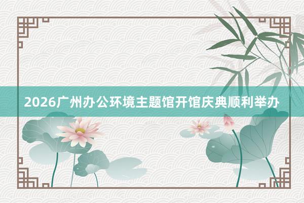 2026广州办公环境主题馆开馆庆典顺利举办