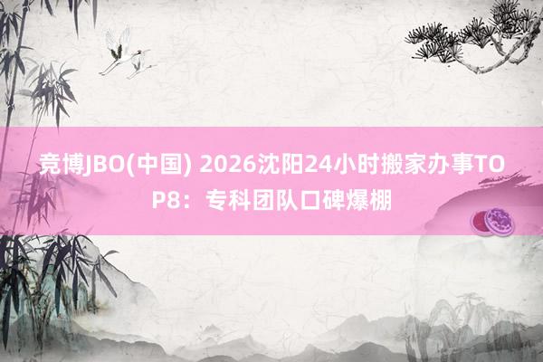 竞博JBO(中国) 2026沈阳24小时搬家办事TOP8：专科团队口碑爆棚