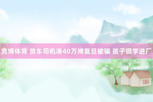 竞博体育 货车司机凑40万搏复旦被骗 孩子辍学进厂