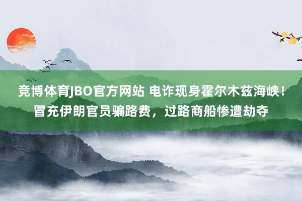 竞博体育JBO官方网站 电诈现身霍尔木兹海峡！冒充伊朗官员骗路费，过路商船惨遭劫夺