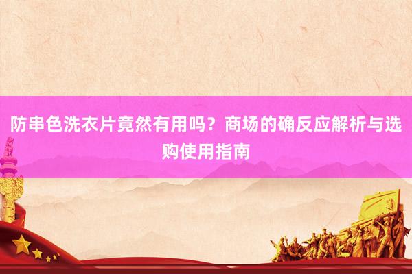 防串色洗衣片竟然有用吗？商场的确反应解析与选购使用指南