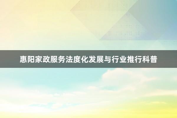 惠阳家政服务法度化发展与行业推行科普