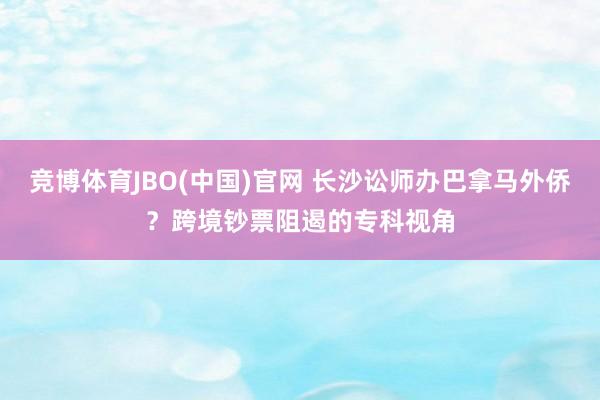 竞博体育JBO(中国)官网 长沙讼师办巴拿马外侨？跨境钞票阻遏的专科视角