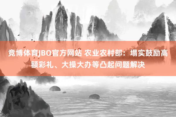 竞博体育JBO官方网站 农业农村部：塌实鼓励高额彩礼、大操大办等凸起问题解决