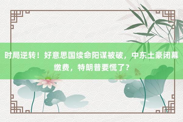 时局逆转！好意思国续命阳谋被破，中东土豪闭幕缴费，特朗普要慌了？