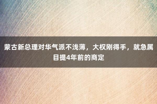 蒙古新总理对华气派不浅薄，大权刚得手，就急属目提4年前的商定