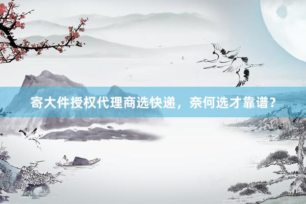 寄大件授权代理商选快递，奈何选才靠谱？