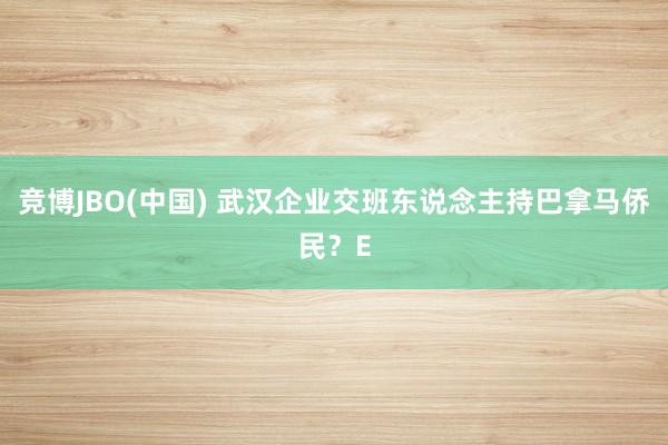 竞博JBO(中国) 武汉企业交班东说念主持巴拿马侨民？E