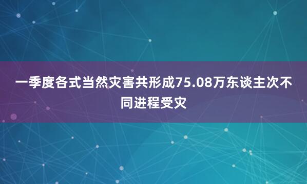 一季度各式当然灾害共形成75.08万东谈主次不同进程受灾