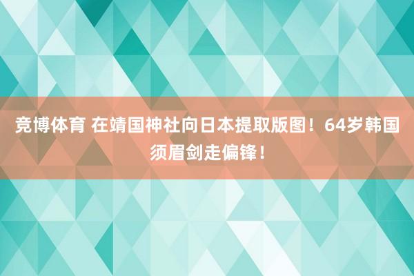 竞博体育 在靖国神社向日本提取版图！64岁韩国须眉剑走偏锋！