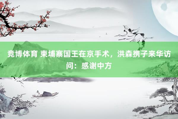 竞博体育 柬埔寨国王在京手术，洪森携子来华访问：感谢中方