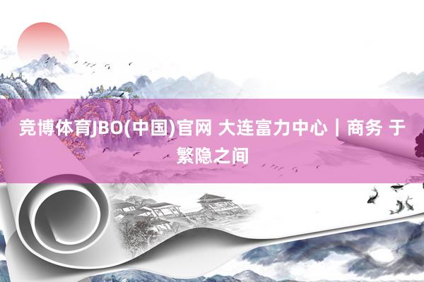 竞博体育JBO(中国)官网 大连富力中心｜商务 于繁隐之间