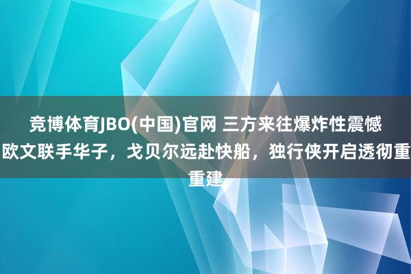 竞博体育JBO(中国)官网 三方来往爆炸性震憾！欧文联手华子，戈贝尔远赴快船，独行侠开启透彻重建