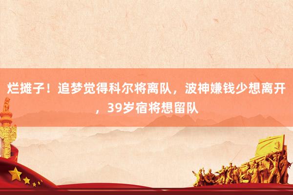 烂摊子！追梦觉得科尔将离队，波神嫌钱少想离开，39岁宿将想留队