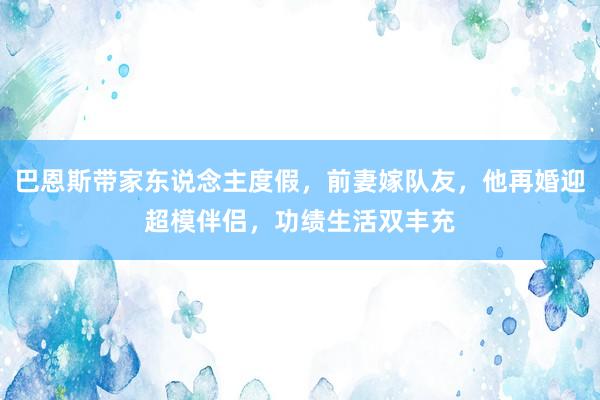 巴恩斯带家东说念主度假，前妻嫁队友，他再婚迎超模伴侣，功绩生活双丰充