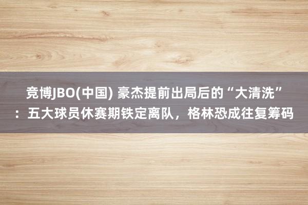 竞博JBO(中国) 豪杰提前出局后的“大清洗”：五大球员休赛期铁定离队，格林恐成往复筹码