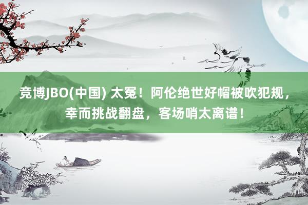 竞博JBO(中国) 太冤！阿伦绝世好帽被吹犯规，幸而挑战翻盘，客场哨太离谱！