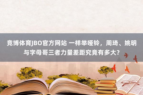 竞博体育JBO官方网站 一样举哑铃，周琦、姚明与字母哥三者力量差距究竟有多大？