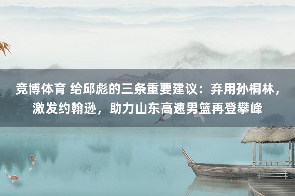 竞博体育 给邱彪的三条重要建议：弃用孙桐林，激发约翰逊，助力山东高速男篮再登攀峰