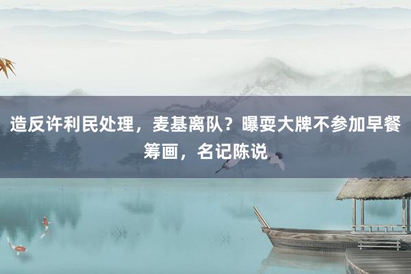 造反许利民处理，麦基离队？曝耍大牌不参加早餐筹画，名记陈说