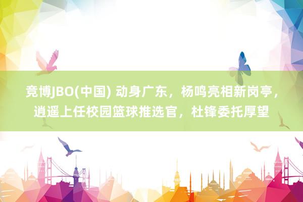 竞博JBO(中国) 动身广东，杨鸣亮相新岗亭，逍遥上任校园篮球推选官，杜锋委托厚望