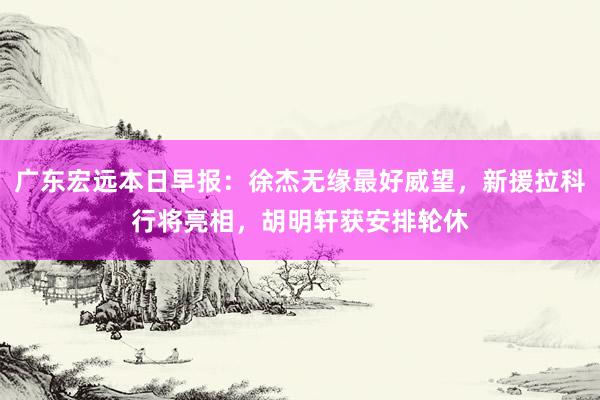 广东宏远本日早报：徐杰无缘最好威望，新援拉科行将亮相，胡明轩获安排轮休