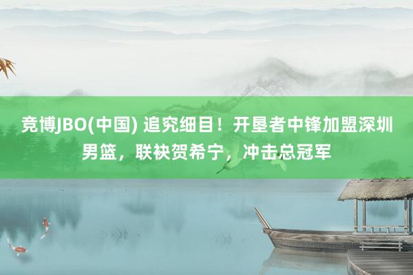 竞博JBO(中国) 追究细目！开垦者中锋加盟深圳男篮，联袂贺希宁，冲击总冠军
