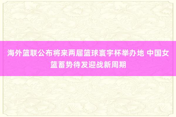 海外篮联公布将来两届篮球寰宇杯举办地 中国女篮蓄势待发迎战新周期
