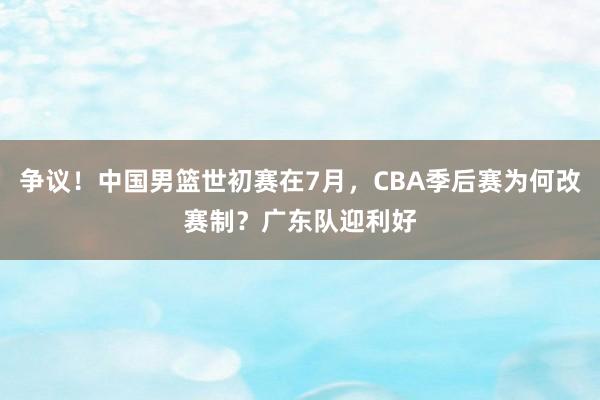争议！中国男篮世初赛在7月，CBA季后赛为何改赛制？广东队迎利好