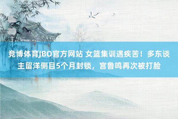 竞博体育JBO官方网站 女篮集训遇疾苦！多东谈主留洋侧目5个月封锁，宫鲁鸣再次被打脸