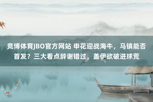竞博体育JBO官方网站 申花迎战海牛，马镇能否首发？三大看点辞谢错过，盖伊欲破进球荒