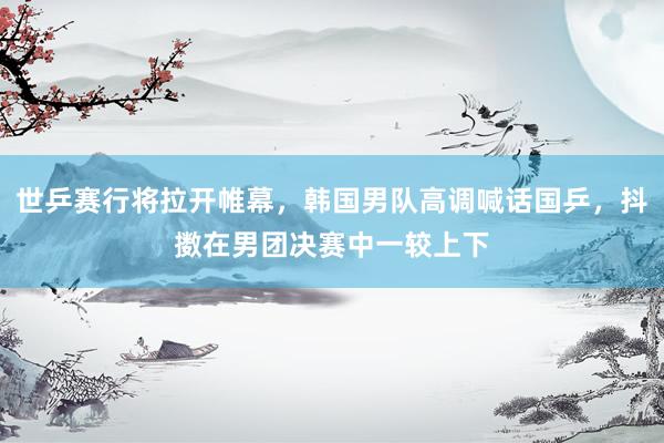 世乒赛行将拉开帷幕，韩国男队高调喊话国乒，抖擞在男团决赛中一较上下