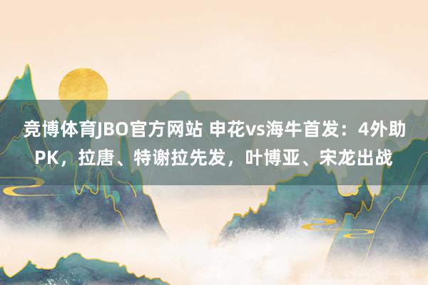 竞博体育JBO官方网站 申花vs海牛首发：4外助PK，拉唐、特谢拉先发，叶博亚、宋龙出战