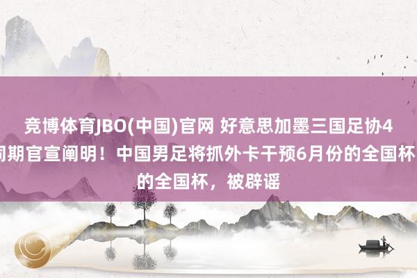 竞博体育JBO(中国)官网 好意思加墨三国足协4月24日同期官宣阐明！中国男足将抓外卡干预6月份的全国杯，被辟谣