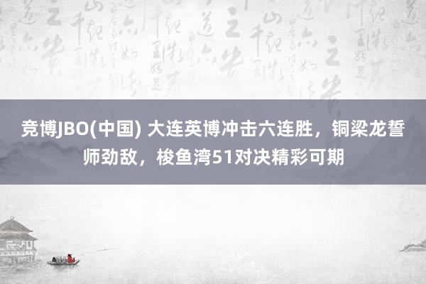 竞博JBO(中国) 大连英博冲击六连胜，铜梁龙誓师劲敌，梭鱼湾51对决精彩可期