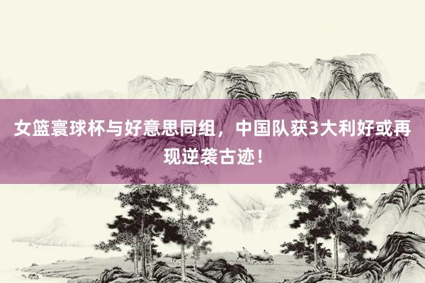 女篮寰球杯与好意思同组，中国队获3大利好或再现逆袭古迹！