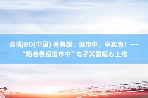竞博JBO(中国) 看鲁超、逛市中、享实惠！——“随着鲁超逛市中”电子舆图暖心上线