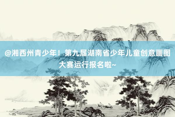 @湘西州青少年！第九届湖南省少年儿童创意画图大赛运行报名啦~