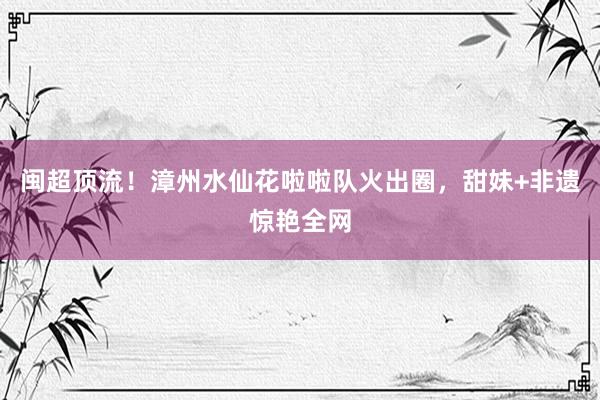 闽超顶流！漳州水仙花啦啦队火出圈，甜妹+非遗惊艳全网
