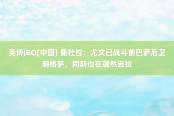 竞博JBO(中国) 佩杜拉：尤文已战斗前巴萨后卫明格萨，同期也在蔼然吉拉
