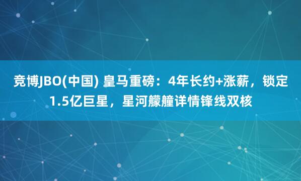 竞博JBO(中国) 皇马重磅：4年长约+涨薪，锁定1.5亿巨星，星河艨艟详情锋线双核