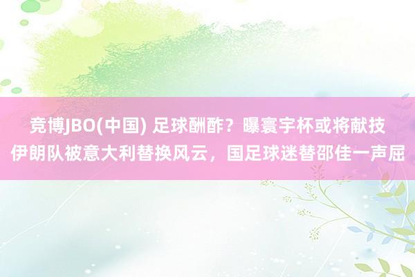 竞博JBO(中国) 足球酬酢？曝寰宇杯或将献技伊朗队被意大利替换风云，国足球迷替邵佳一声屈