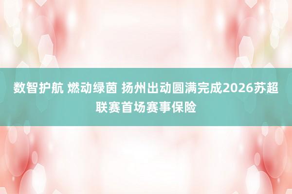 数智护航 燃动绿茵 扬州出动圆满完成2026苏超联赛首场赛事保险