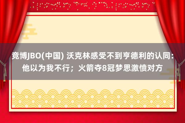 竞博JBO(中国) 沃克林感受不到亨德利的认同：他以为我不行；火箭夺8冠梦思激愤对方